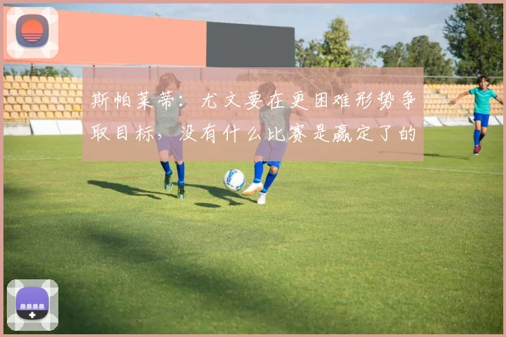 斯帕莱蒂：尤文要在更困难形势争取目标，没有什么比赛是赢定了的
